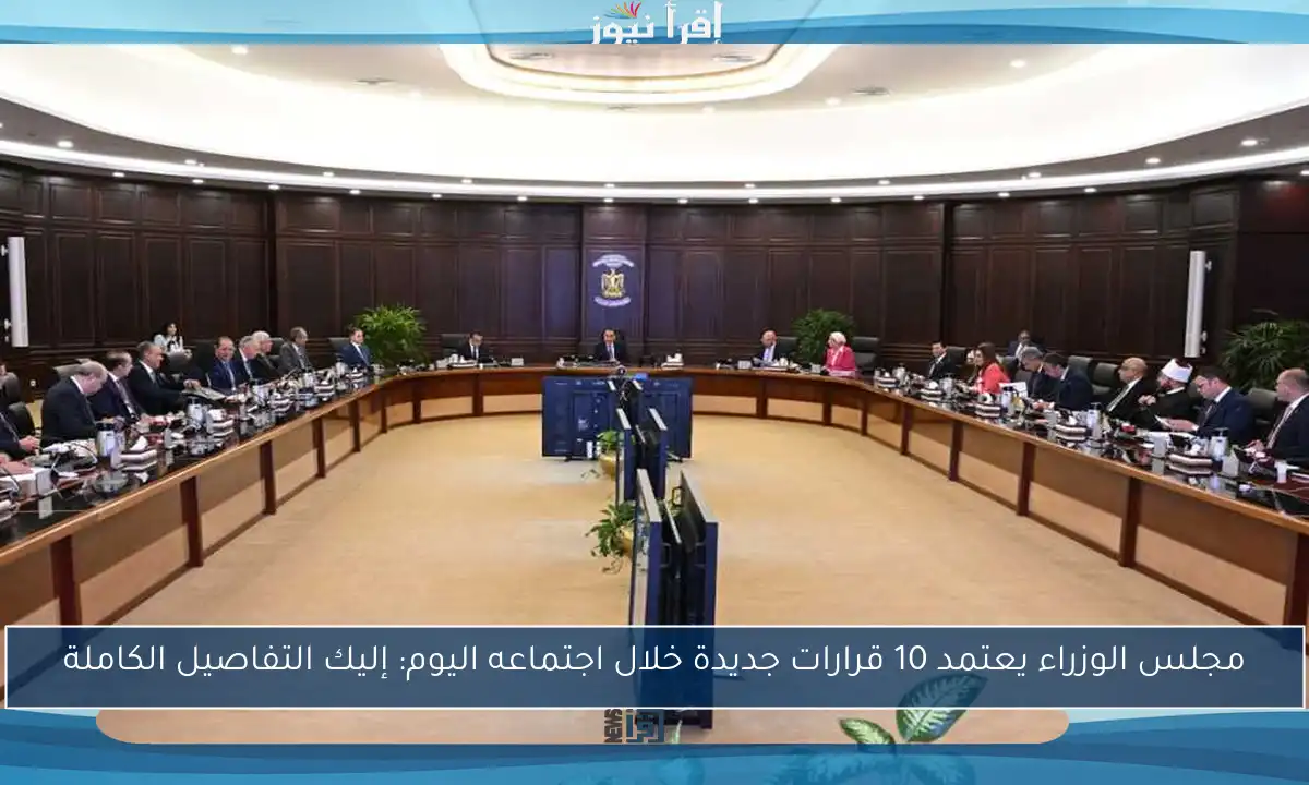 مجلس الوزراء يعتمد 10 قرارات جديدة خلال اجتماعه اليوم: إليك التفاصيل الكاملة