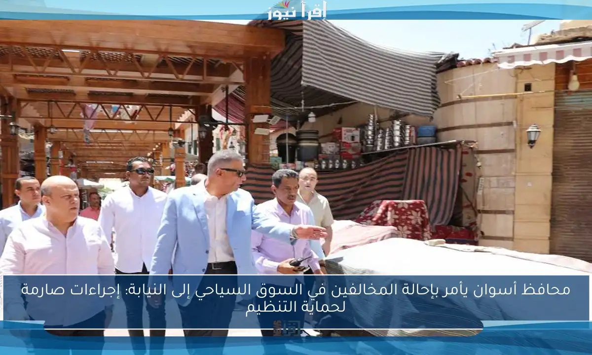 محافظ أسوان يأمر بإحالة المخالفين في السوق السياحي إلى النيابة: إجراءات صارمة لحماية التنظيم