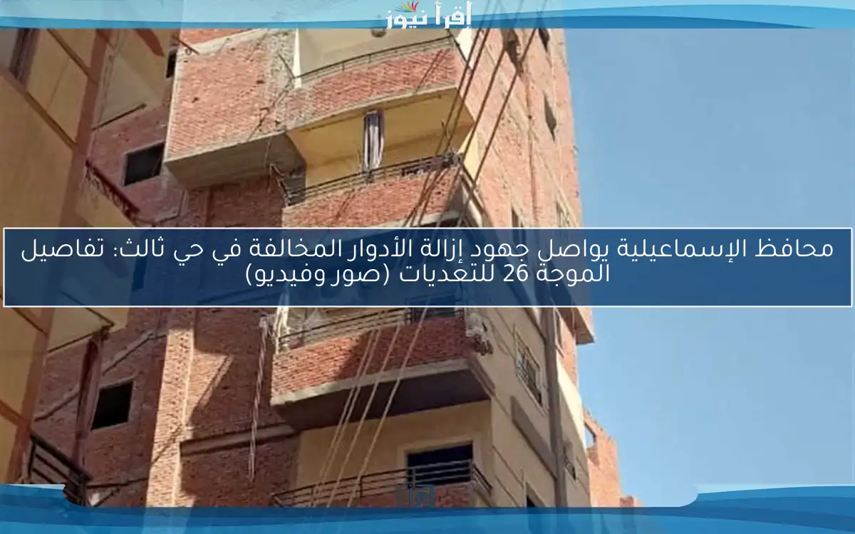 محافظ الإسماعيلية يواصل جهود إزالة الأدوار المخالفة في حي ثالث: تفاصيل الموجة 26 للتعديات (صور وفيديو)