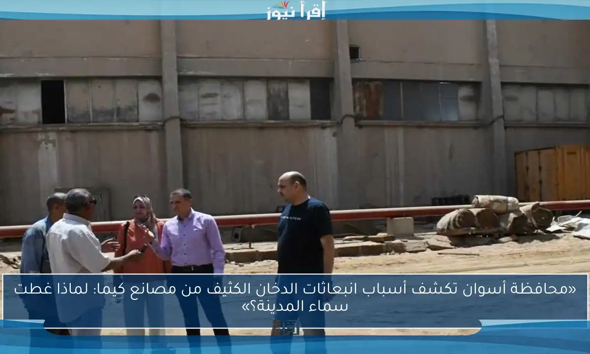 «محافظة أسوان تكشف أسباب انبعاثات الدخان الكثيف من مصانع كيما: لماذا غطت سماء المدينة؟»