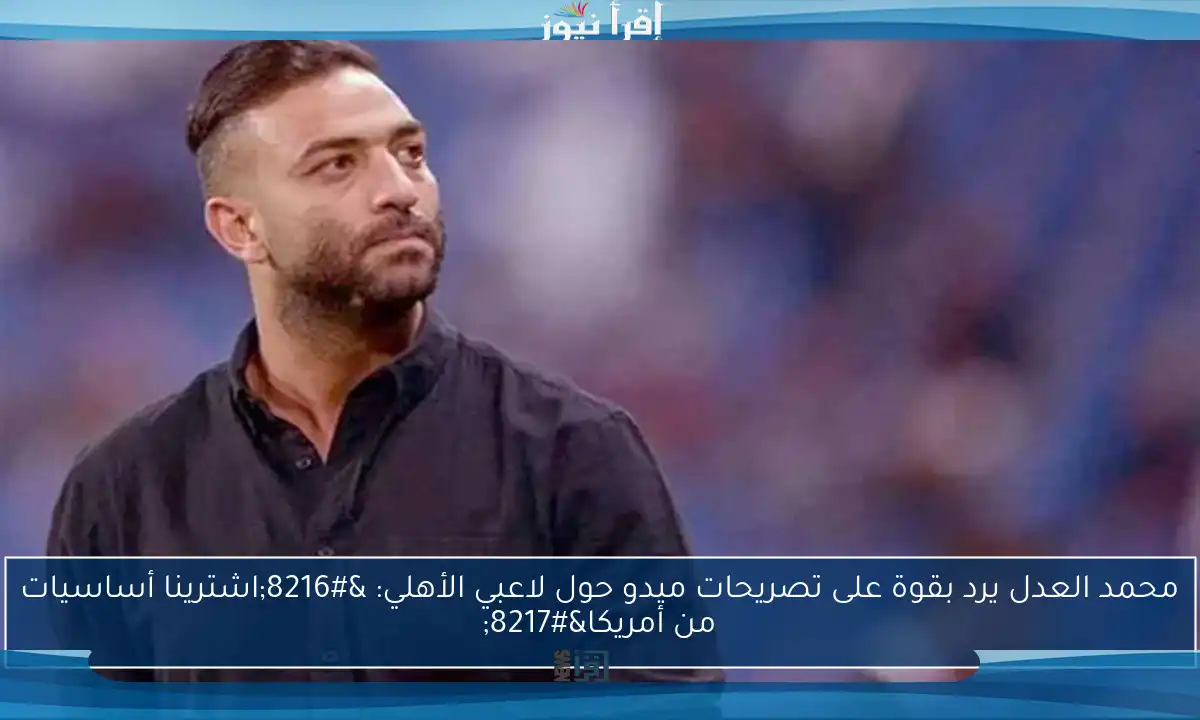 محمد العدل يرد بقوة على تصريحات ميدو حول لاعبي الأهلي: ‘اشترينا أساسيات من أمريكا’