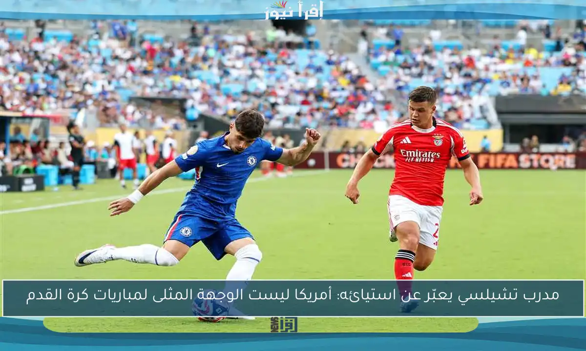 مدرب تشيلسي يعبّر عن استيائه: أمريكا ليست الوجهة المثلى لمباريات كرة القدم