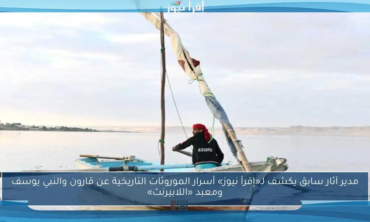 مدير آثار سابق يكشف لـ«إقرأ نيوز» أسرار الموروثات التاريخية عن قارون والنبي يوسف ومعبد «اللابيرنث»