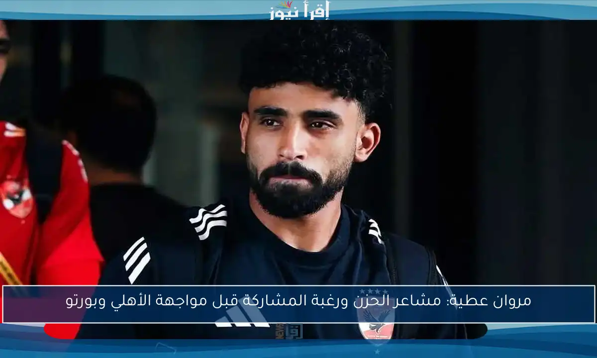 مروان عطية: مشاعر الحزن ورغبة المشاركة قبل مواجهة الأهلي وبورتو