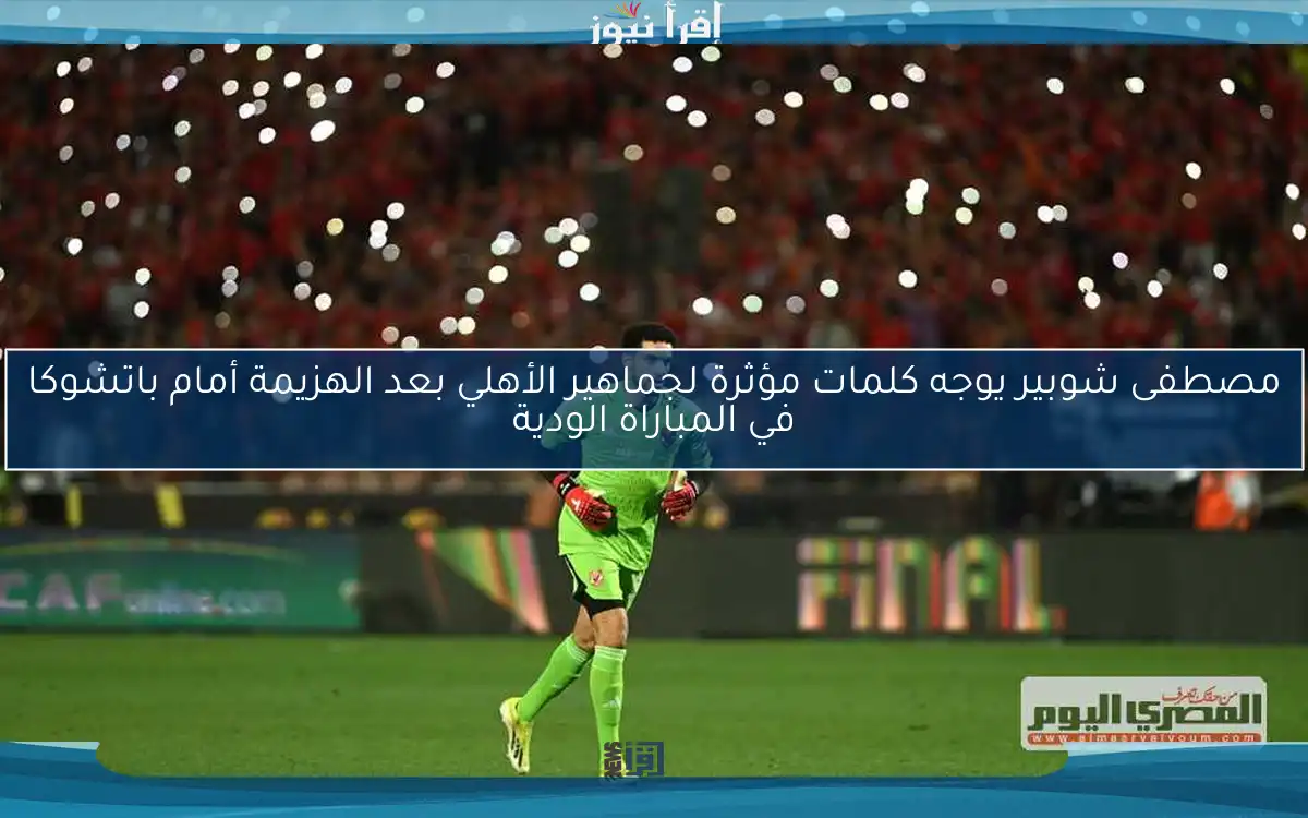 مصطفى شوبير يوجه كلمات مؤثرة لجماهير الأهلي بعد الهزيمة أمام باتشوكا في المباراة الودية