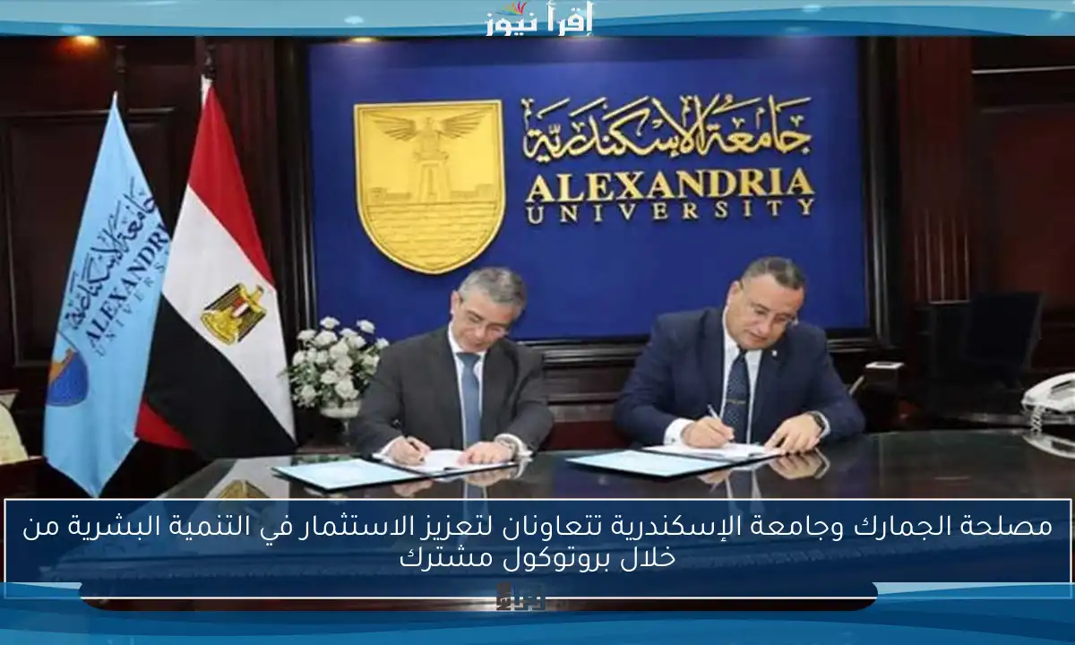 مصلحة الجمارك وجامعة الإسكندرية تتعاونان لتعزيز الاستثمار في التنمية البشرية من خلال بروتوكول مشترك