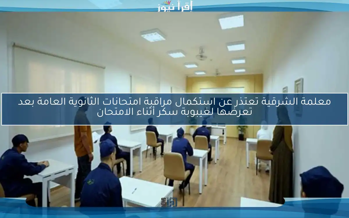 معلمة الشرقية تعتذر عن استكمال مراقبة امتحانات الثانوية العامة بعد تعرضها لغيبوبة سكر أثناء الامتحان