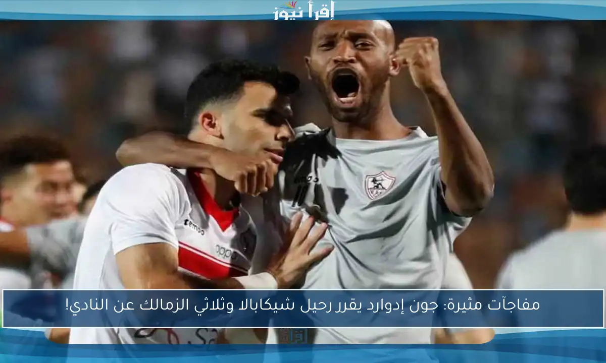 مفاجآت مثيرة: جون إدوارد يقرر رحيل شيكابالا وثلاثي الزمالك عن النادي!