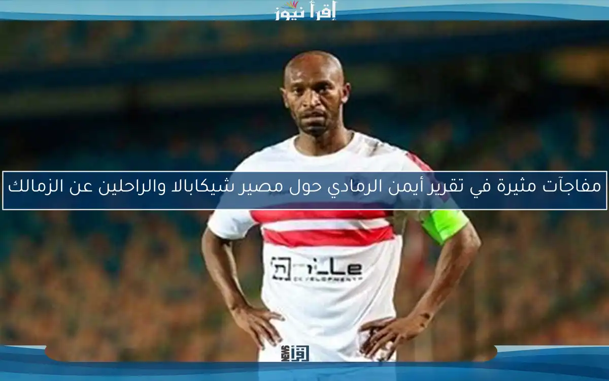 مفاجآت مثيرة في تقرير أيمن الرمادي حول مصير شيكابالا والراحلين عن الزمالك