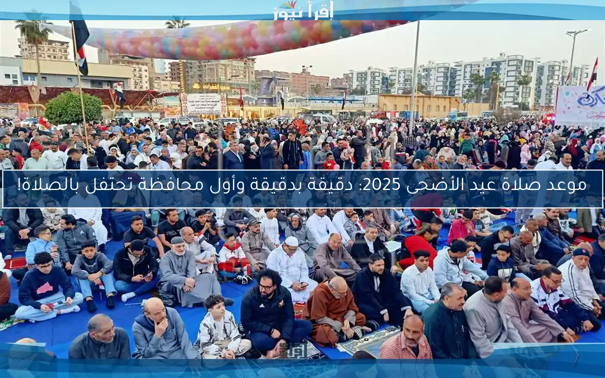 موعد صلاة عيد الأضحى 2025: دقيقة بدقيقة وأول محافظة تحتفل بالصلاة!