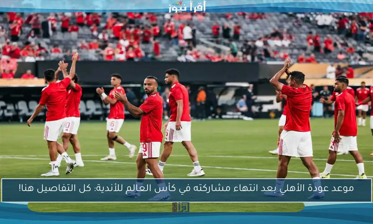 موعد عودة الأهلي بعد انتهاء مشاركته في كأس العالم للأندية: كل التفاصيل هنا!