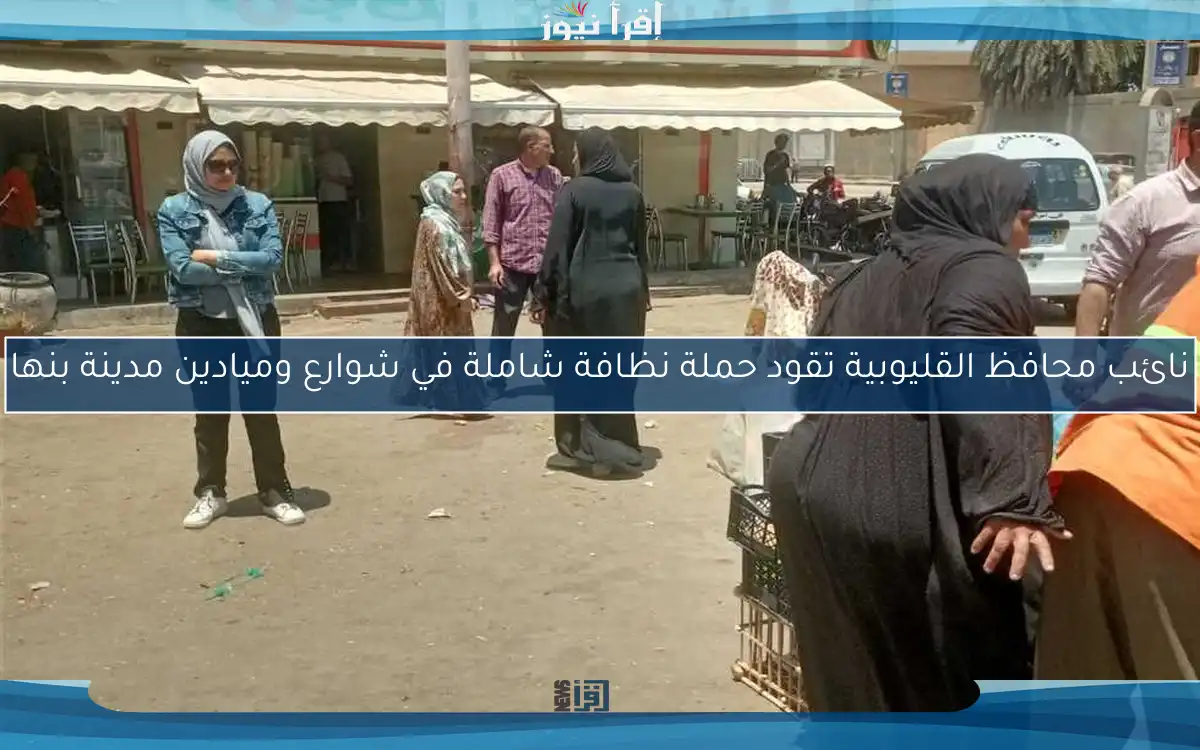 نائب محافظ القليوبية تقود حملة نظافة شاملة في شوارع وميادين مدينة بنها