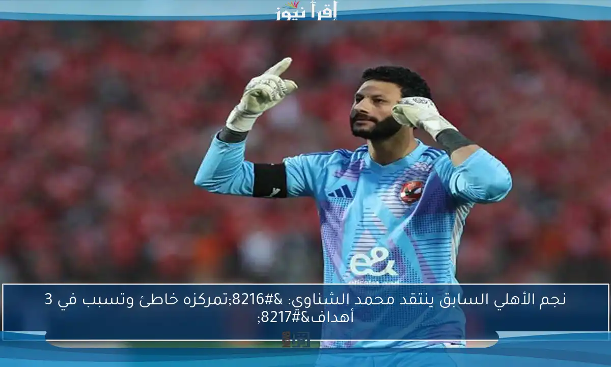 نجم الأهلي السابق ينتقد محمد الشناوي: ‘تمركزه خاطئ وتسبب في 3 أهداف’