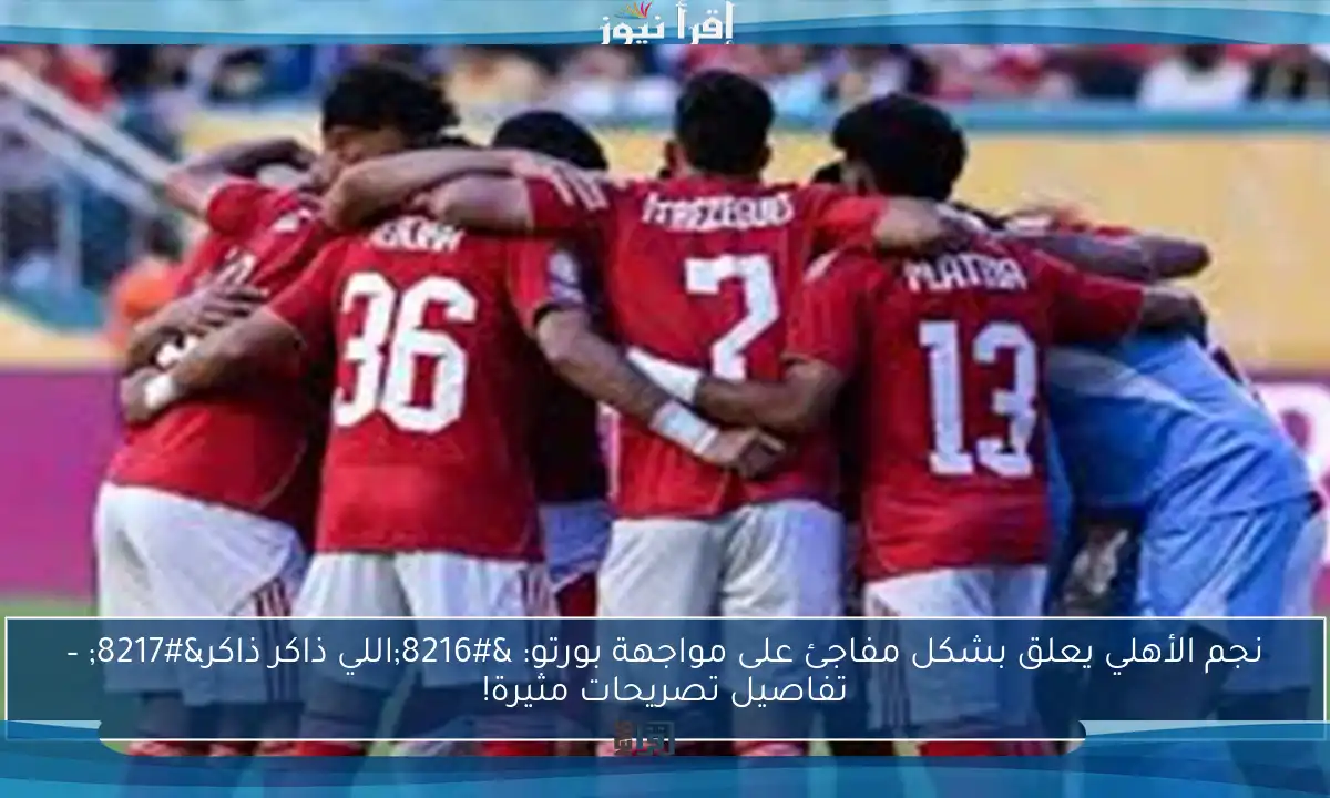 نجم الأهلي يعلق بشكل مفاجئ على مواجهة بورتو: ‘اللي ذاكر ذاكر’ – تفاصيل تصريحات مثيرة!