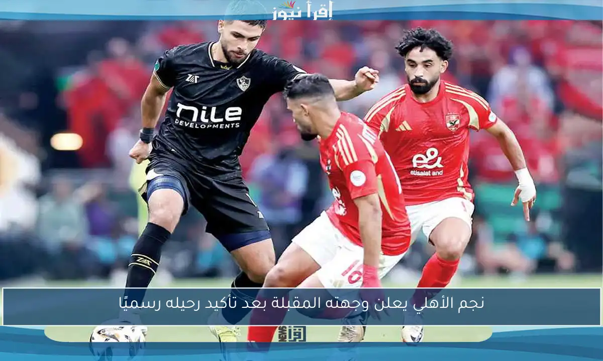 نجم الأهلي يعلن وجهته المقبلة بعد تأكيد رحيله رسميًا