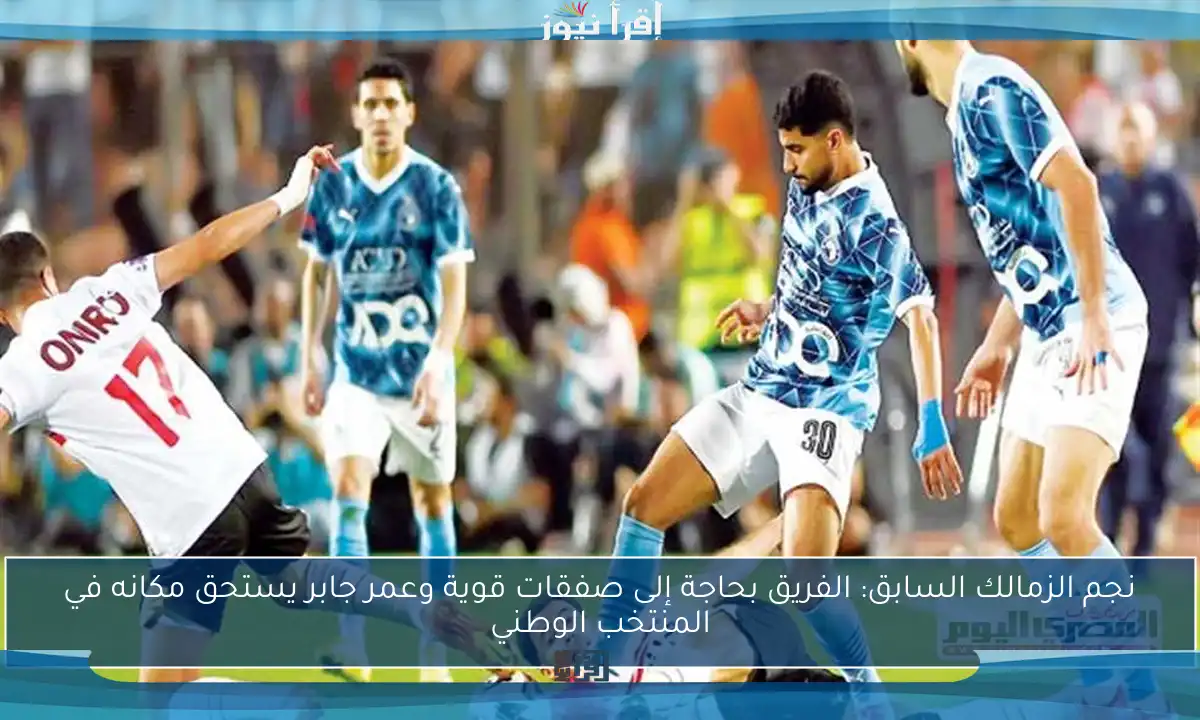 نجم الزمالك السابق: الفريق بحاجة إلى صفقات قوية وعمر جابر يستحق مكانه في المنتخب الوطني