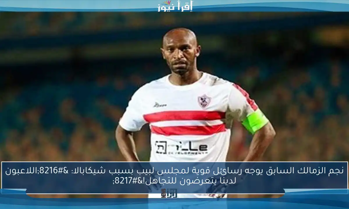 نجم الزمالك السابق يوجه رسائل قوية لمجلس لبيب بسبب شيكابالا: ‘اللاعبون لدينا يتعرضون للتجاهل!’