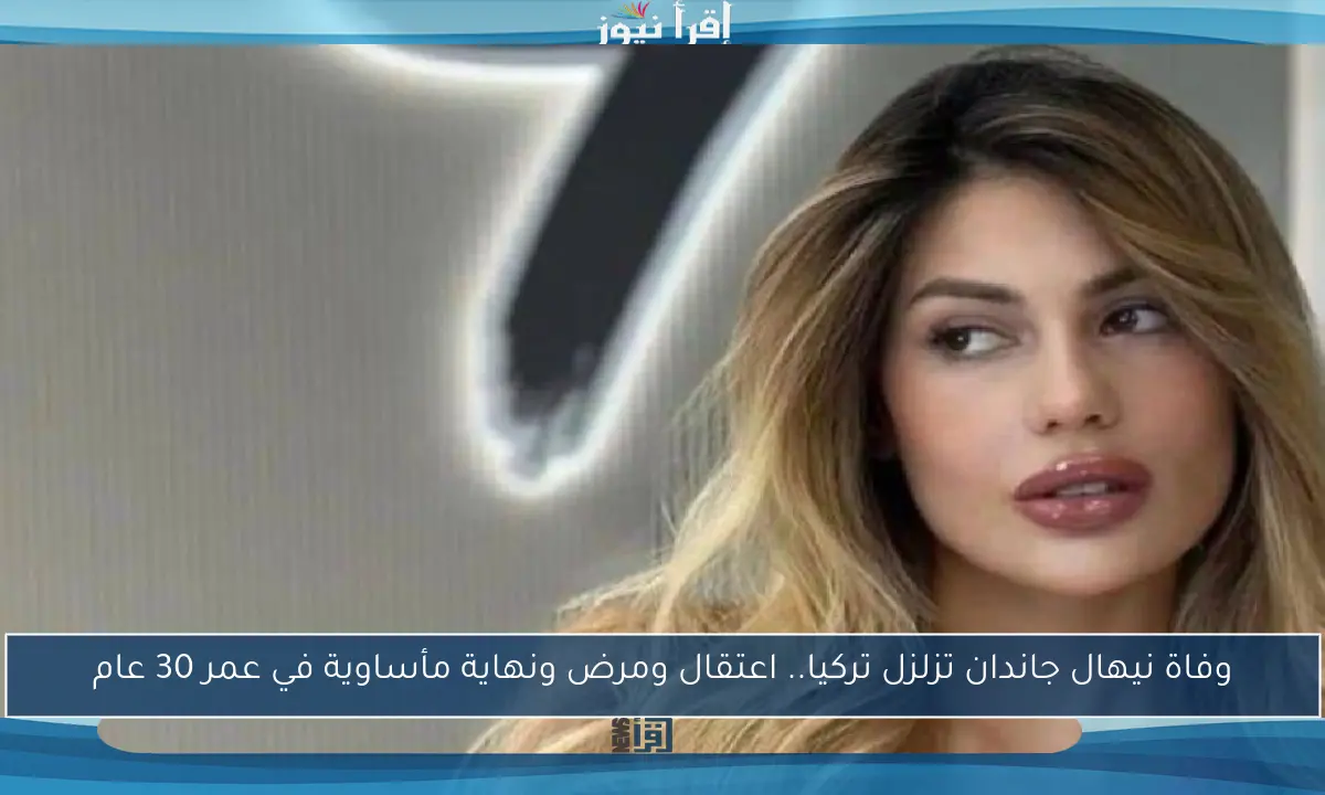 وفاة نيهال جاندان تزلزل تركيا.. اعتقال ومرض ونهاية مأساوية في عمر 30 عام