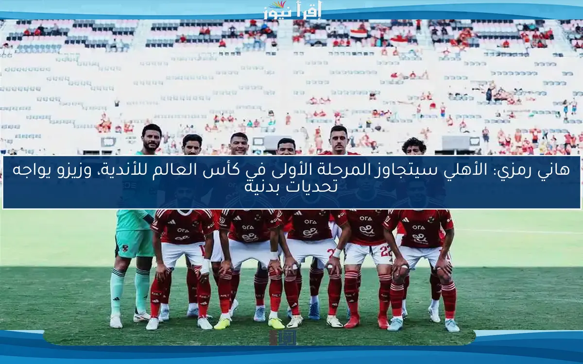 هاني رمزي: الأهلي سيتجاوز المرحلة الأولى في كأس العالم للأندية، وزيزو يواجه تحديات بدنية