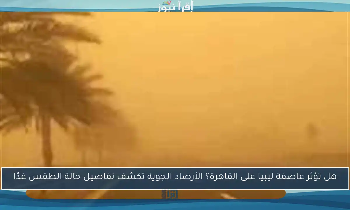 هل تؤثر عاصفة ليبيا على القاهرة؟ الأرصاد الجوية تكشف تفاصيل حالة الطقس غدًا