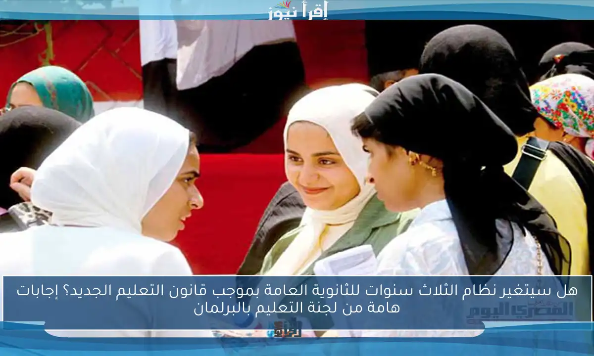 هل سيتغير نظام الثلاث سنوات للثانوية العامة بموجب قانون التعليم الجديد؟ إجابات هامة من لجنة التعليم بالبرلمان