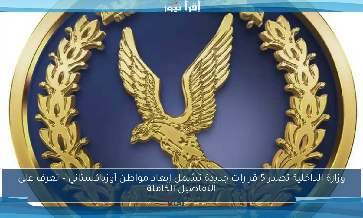 وزارة الداخلية تصدر 5 قرارات جديدة تشمل إبعاد مواطن أوزباكستاني – تعرف على التفاصيل الكاملة
