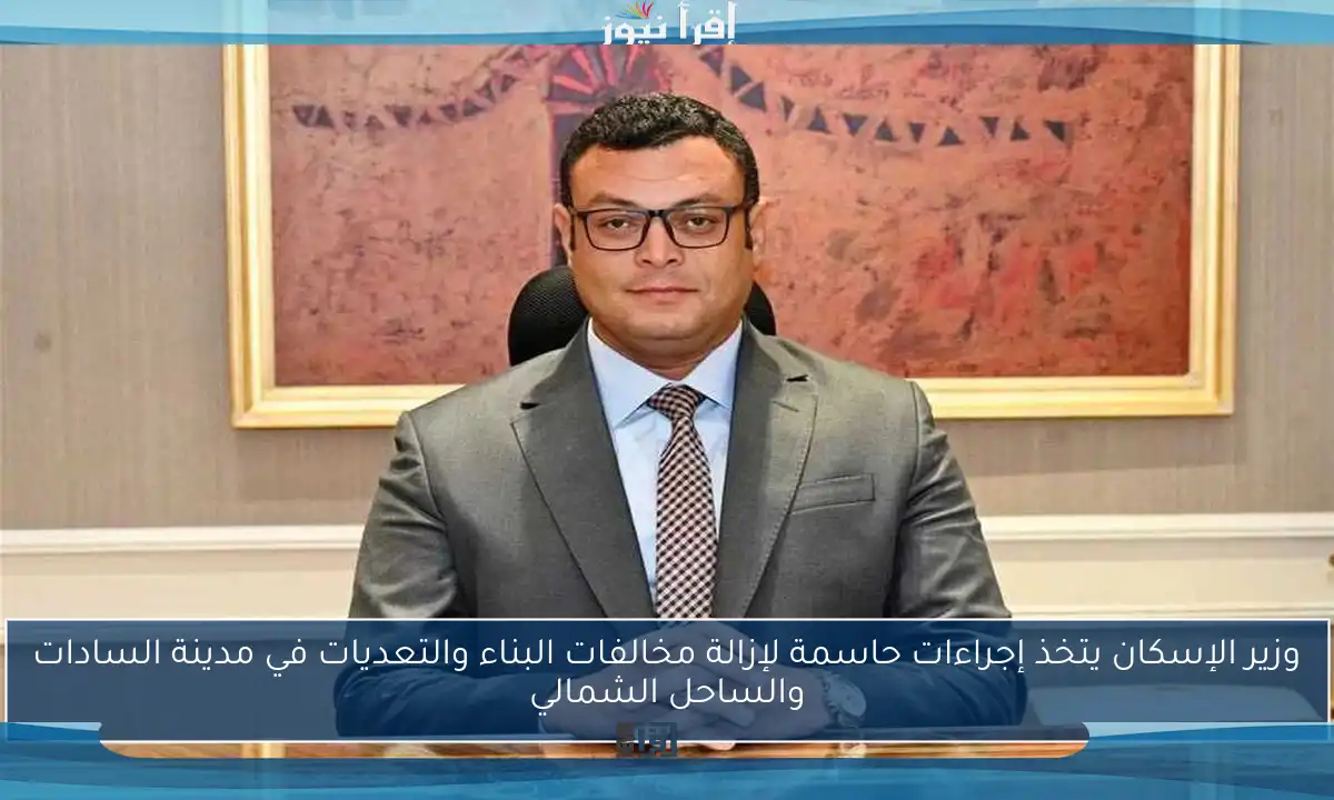 وزير الإسكان يتخذ إجراءات حاسمة لإزالة مخالفات البناء والتعديات في مدينة السادات والساحل الشمالي