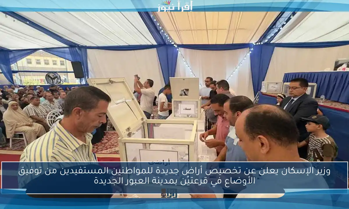 وزير الإسكان يعلن عن تخصيص أراضٍ جديدة للمواطنين المستفيدين من توفيق الأوضاع في قرعتين بمدينة العبور الجديدة