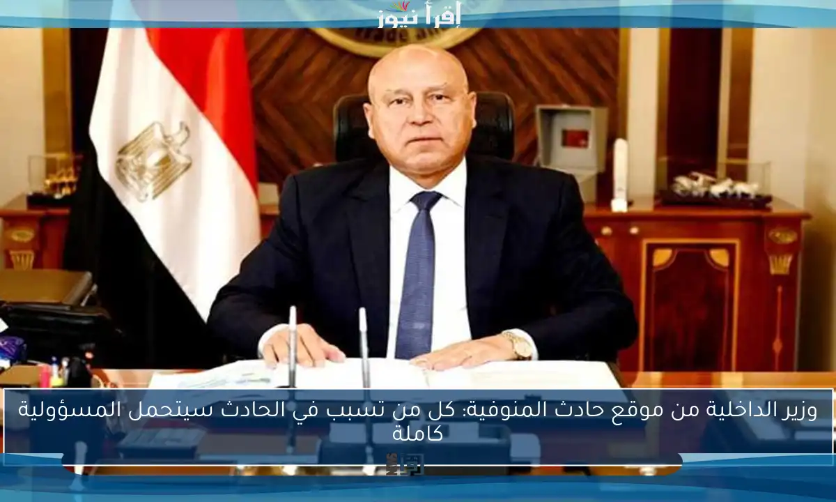 وزير الداخلية من موقع حادث المنوفية: كل من تسبب في الحادث سيتحمل المسؤولية كاملة
