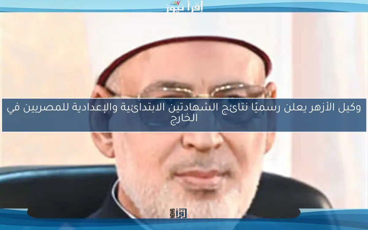 وكيل الأزهر يعلن رسميًا نتائج الشهادتين الابتدائية والإعدادية للمصريين في الخارج