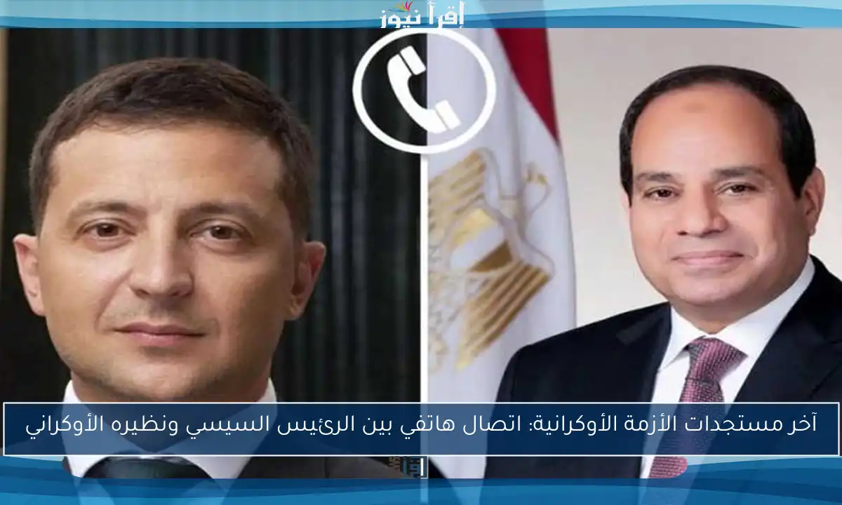 آخر مستجدات الأزمة الأوكرانية: اتصال هاتفي بين الرئيس السيسي ونظيره الأوكراني