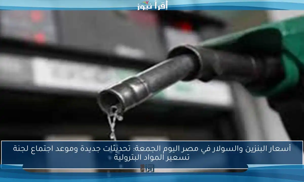 أسعار البنزين والسولار في مصر اليوم الجمعة: تحديثات جديدة وموعد اجتماع لجنة تسعير المواد البترولية