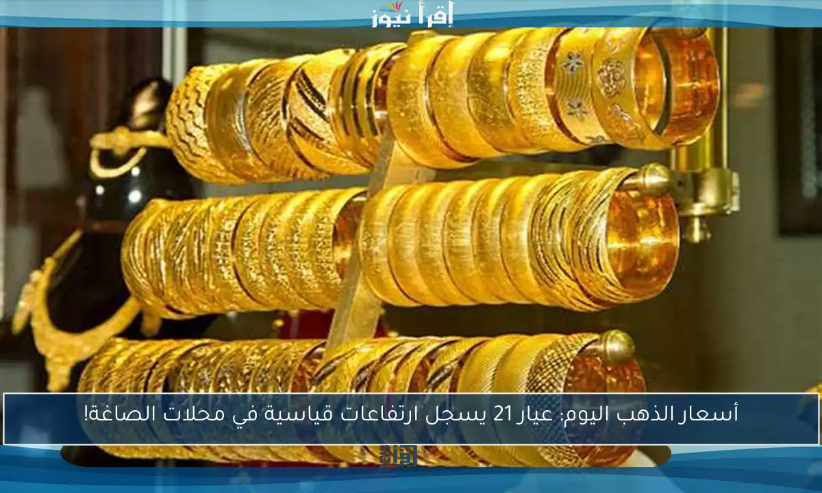 أسعار الذهب اليوم: عيار 21 يسجل ارتفاعات قياسية في محلات الصاغة!