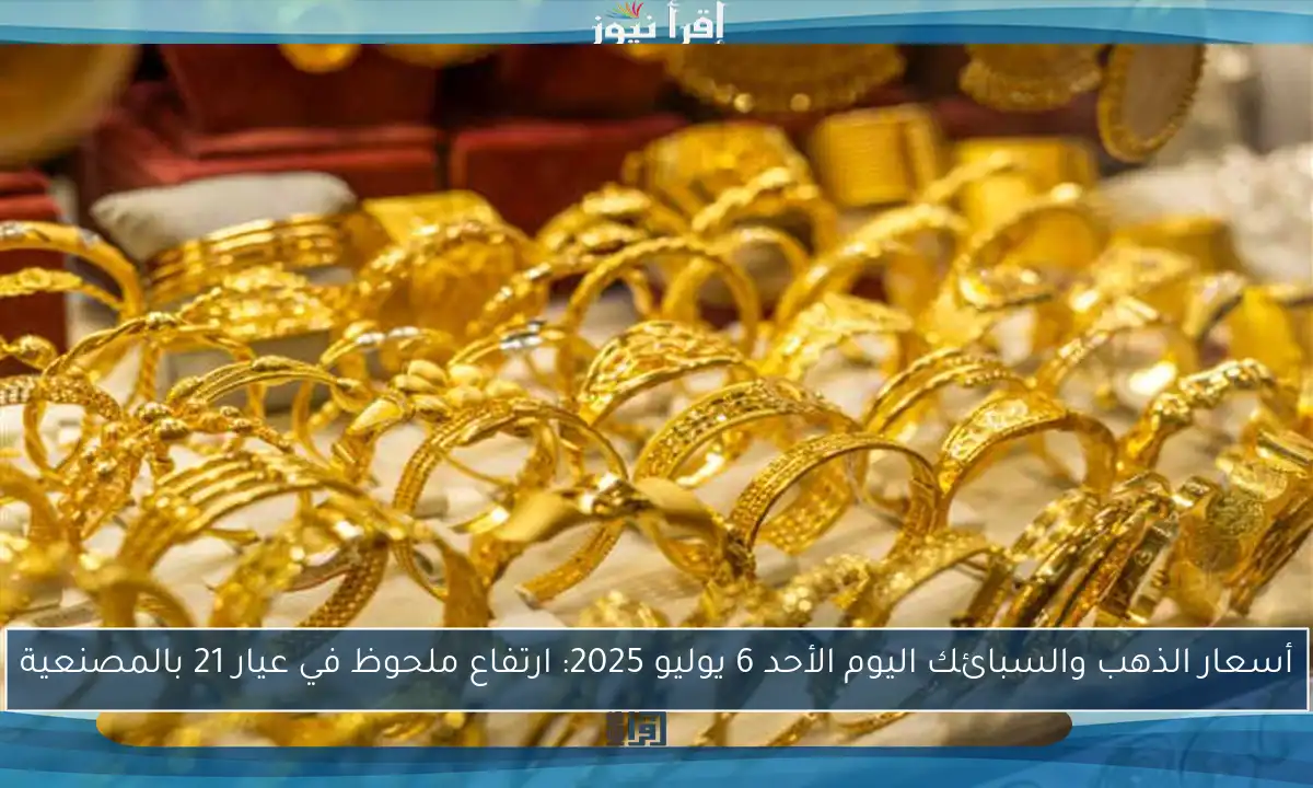 أسعار الذهب والسبائك اليوم الأحد 6 يوليو 2025: ارتفاع ملحوظ في عيار 21 بالمصنعية