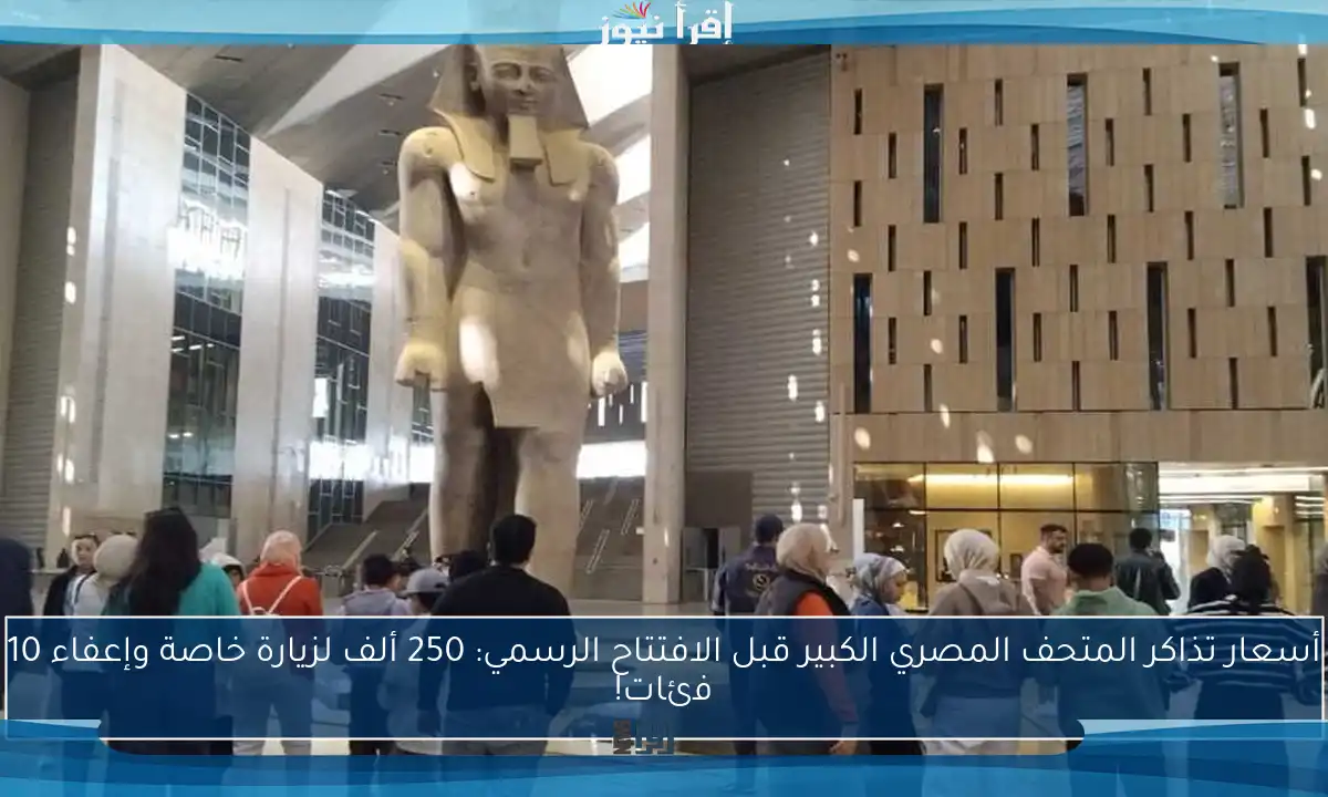 أسعار تذاكر المتحف المصري الكبير قبل الافتتاح الرسمي: 250 ألف لزيارة خاصة وإعفاء 10 فئات!