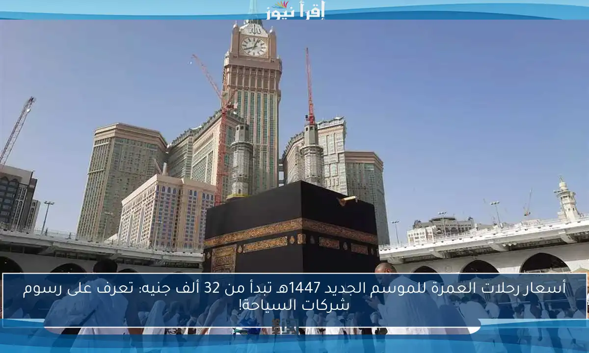 أسعار رحلات العمرة للموسم الجديد 1447هـ تبدأ من 32 ألف جنيه: تعرف على رسوم شركات السياحة!