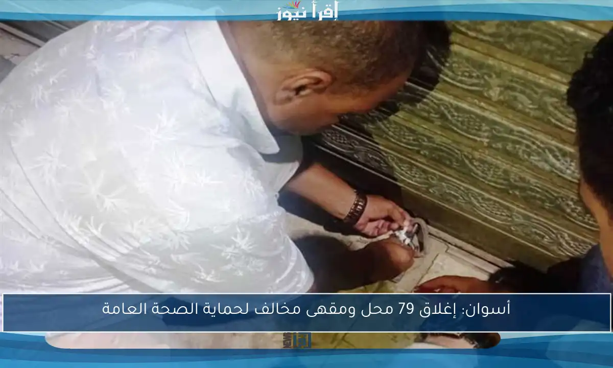 أسوان: إغلاق 79 محل ومقهى مخالف لحماية الصحة العامة