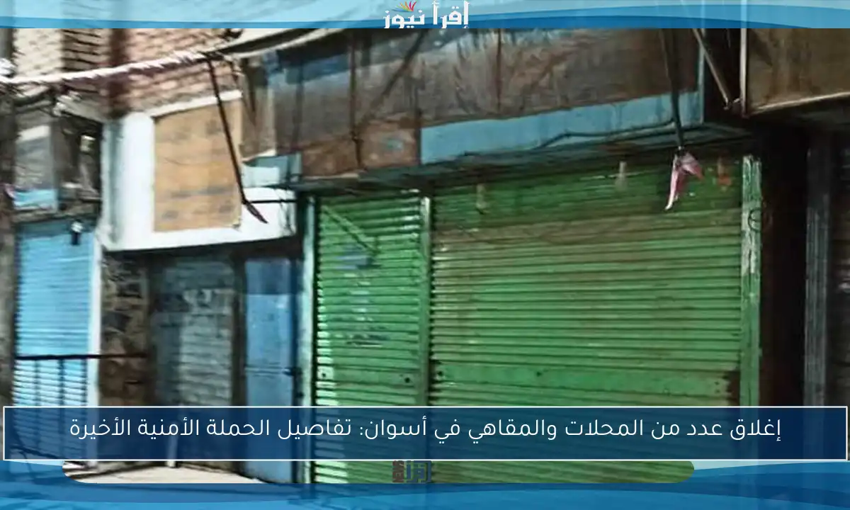 إغلاق عدد من المحلات والمقاهي في أسوان: تفاصيل الحملة الأمنية الأخيرة
