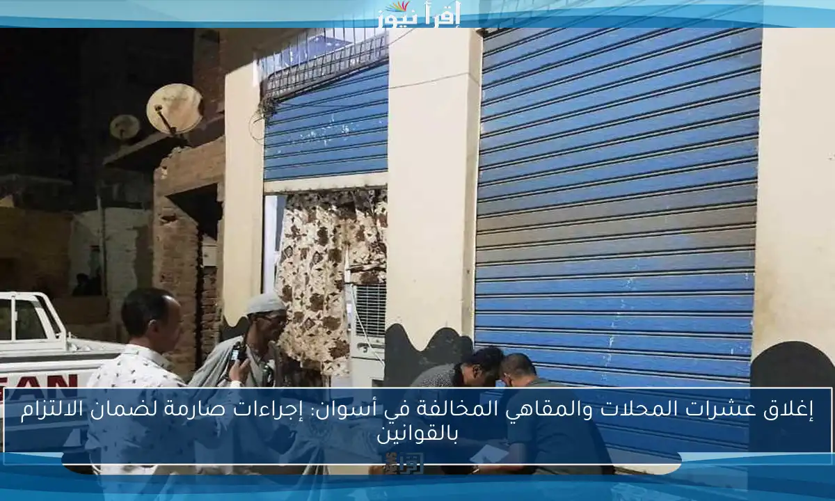 إغلاق عشرات المحلات والمقاهي المخالفة في أسوان: إجراءات صارمة لضمان الالتزام بالقوانين