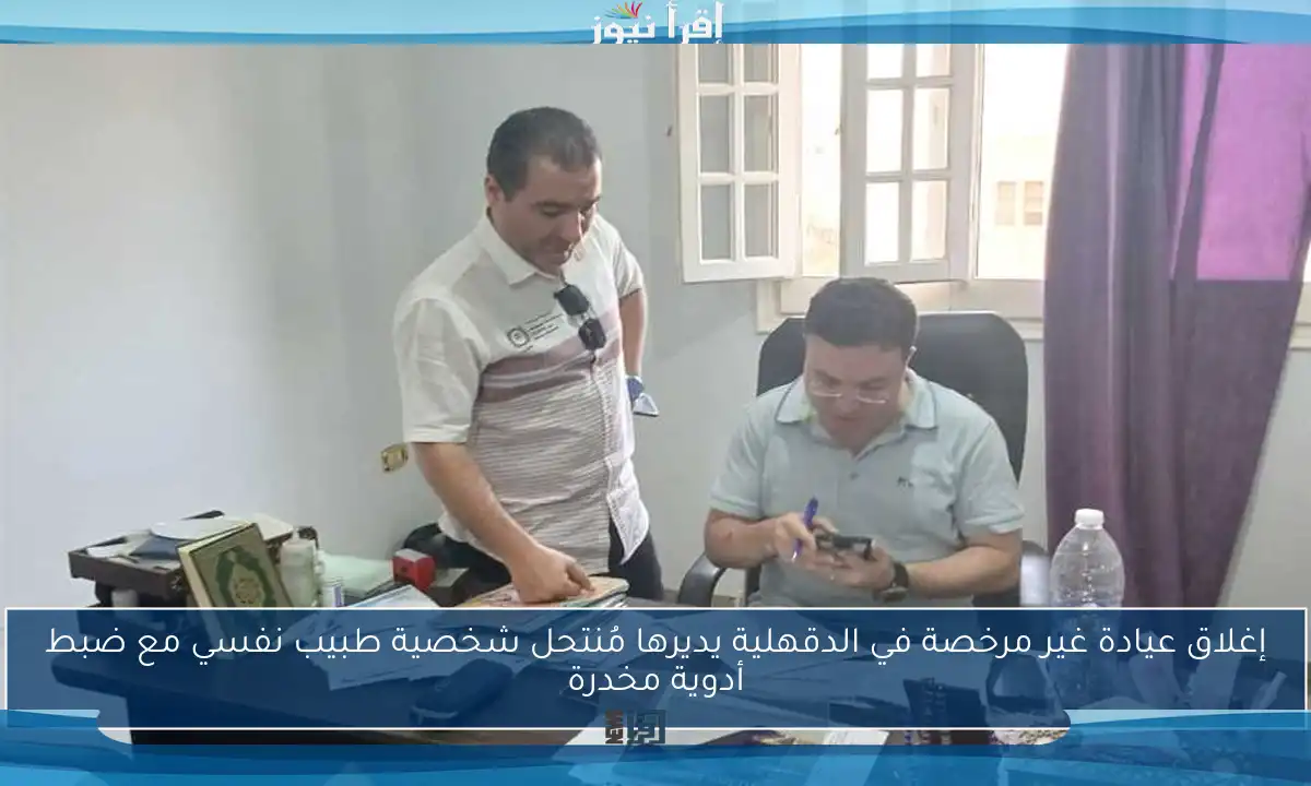 إغلاق عيادة غير مرخصة في الدقهلية يديرها مُنتحل شخصية طبيب نفسي مع ضبط أدوية مخدرة