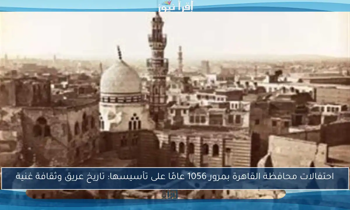 احتفالات محافظة القاهرة بمرور 1056 عامًا على تأسيسها: تاريخ عريق وثقافة غنية