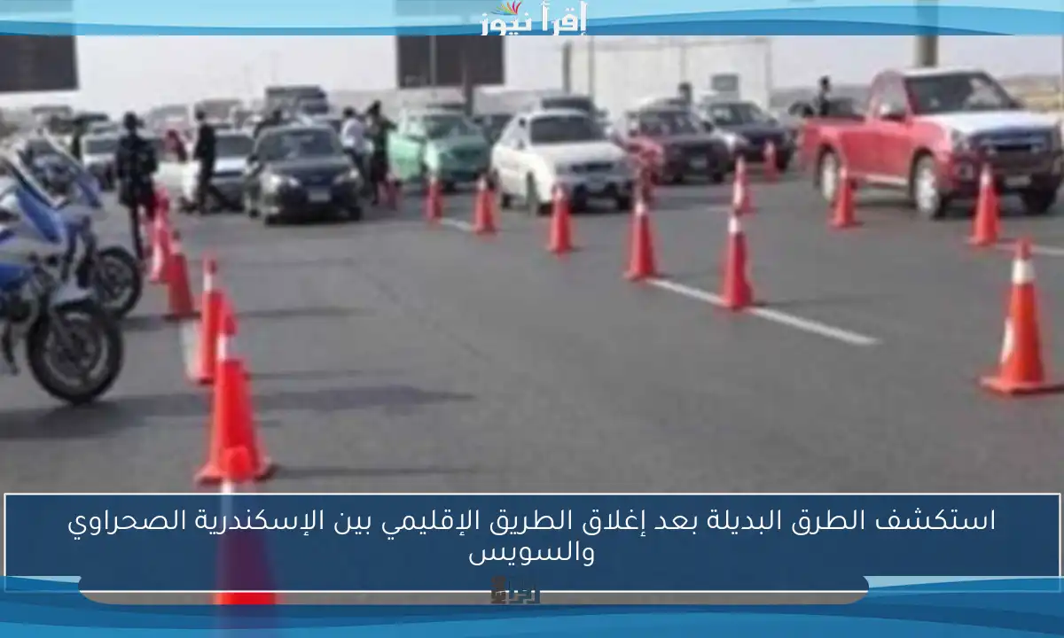استكشف الطرق البديلة بعد إغلاق الطريق الإقليمي بين الإسكندرية الصحراوي والسويس