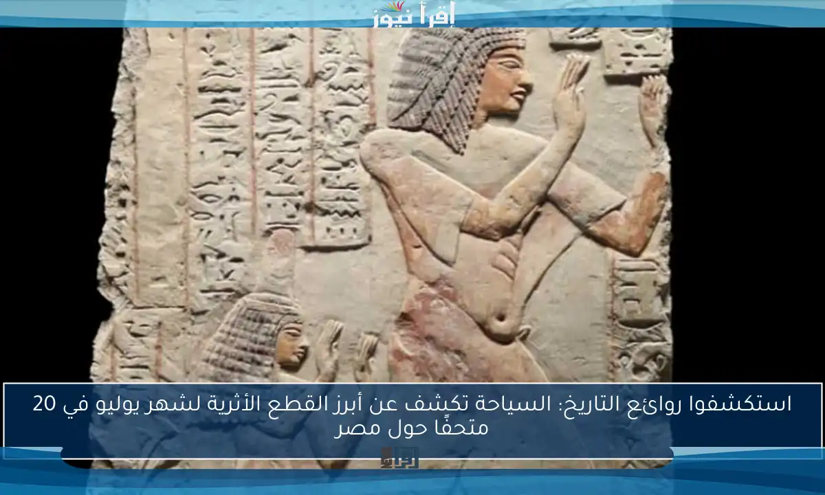 استكشفوا روائع التاريخ: السياحة تكشف عن أبرز القطع الأثرية لشهر يوليو في 20 متحفًا حول مصر