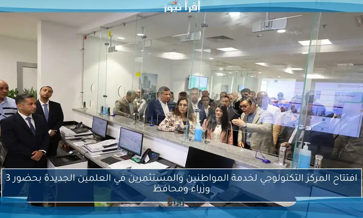 افتتاح المركز التكنولوجي لخدمة المواطنين والمستثمرين في العلمين الجديدة بحضور 3 وزراء ومحافظ