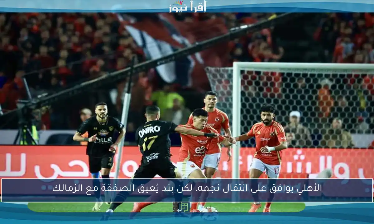 الأهلي يوافق على انتقال نجمه، لكن بند يُعيق الصفقة مع الزمالك