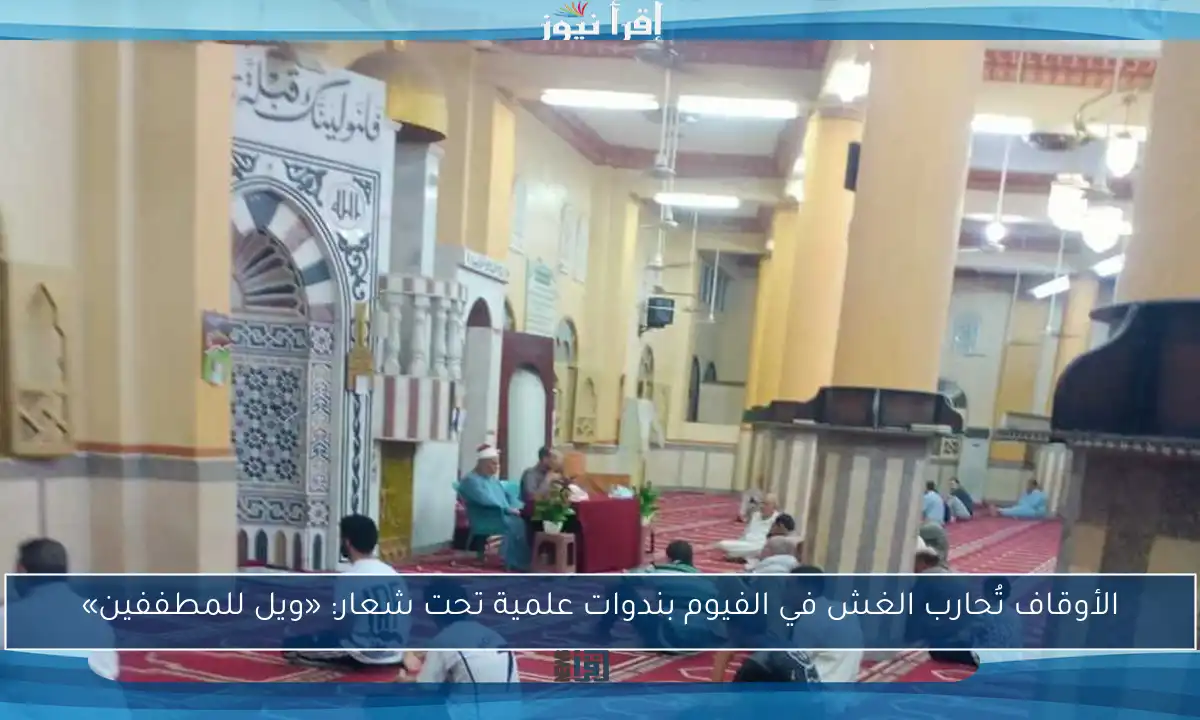 الأوقاف تُحارب الغش في الفيوم بندوات علمية تحت شعار: «ويل للمطففين»