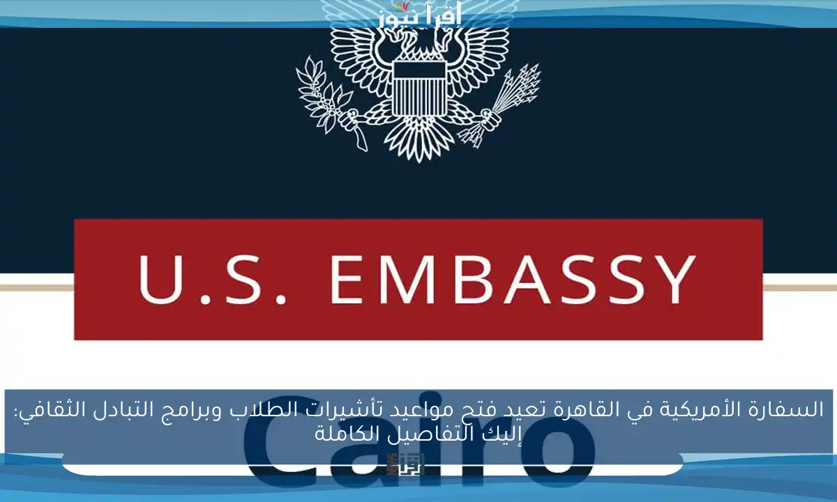 السفارة الأمريكية في القاهرة تعيد فتح مواعيد تأشيرات الطلاب وبرامج التبادل الثقافي: إليك التفاصيل الكاملة