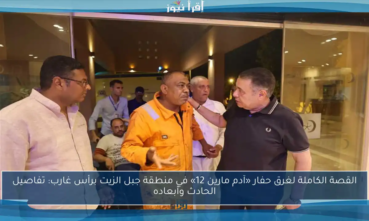 القصة الكاملة لغرق حفار «آدم مارين 12» في منطقة جبل الزيت برأس غارب: تفاصيل الحادث وأبعاده