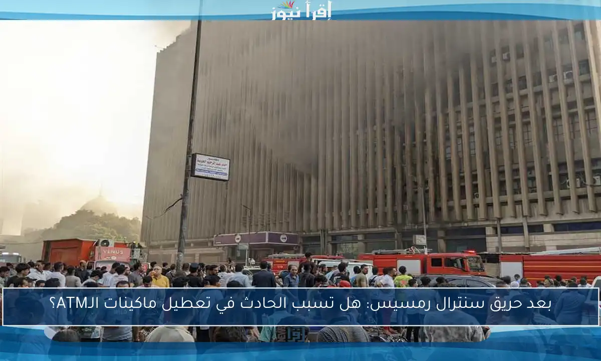بعد حريق سنترال رمسيس: هل تسبب الحادث في تعطيل ماكينات الـATM؟