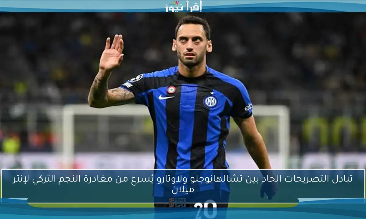 تبادل التصريحات الحاد بين تشالهانوجلو ولاوتارو يُسرع من مغادرة النجم التركي لإنتر ميلان